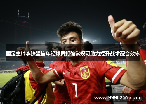 国足主帅李铁坚信年轻球员打破常规可助力提升战术配合效率
